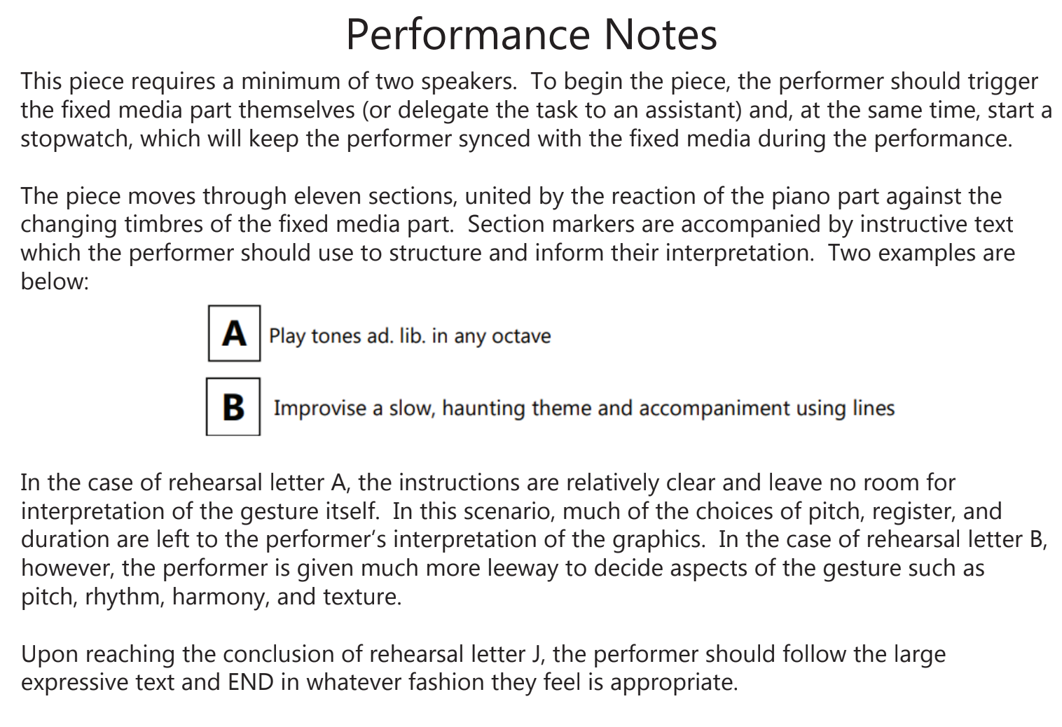 Performance notes appear. They say: This piece requires a minimum of two speakers. To begin the piece, the performer should trigger the fixed media part themselves (or delegate the task to an assistant) and, at the same time, start a stop watch, which will keep the performer synced with the fixed media during the performance. The piece moves through eleven sections, united by the reaction of the piano part against the changing timbres of the fixed media part. Section markers are accompanied by instructive text which the performer should use to structure and inform their interpretation. Two examples are below: A Play tones ad. lib. in any octave; B improvise a slow, haunting theme and accompaniment using lines. In the case of rehearsal letter A, the instructions are relatively clear and leave no room for interpretation of the gesture itself. In this scenario, music of the choices of pitch, register, and duration are left to the performer's interpretation of the graphics. In the case of the rehearsal letter B, however, the performer is given much more leeway to decide aspects of the gesture such as pitch, rhythm, harmony, and texture. Upon reaching the conclusion of rehearsal letter J, the performer should follow the large expressive text and END in whatever fashion they feel is appropriate.